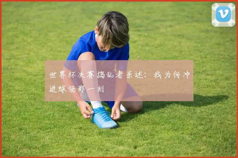 世界杯决赛捣乱者亲述:我为何冲进球场那一刻