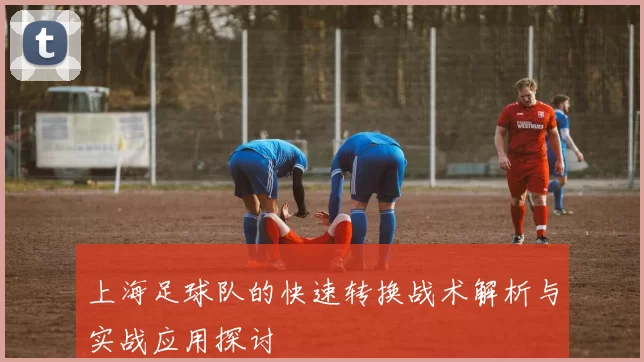 上海足球队的快速转换战术解析与实战应用探讨