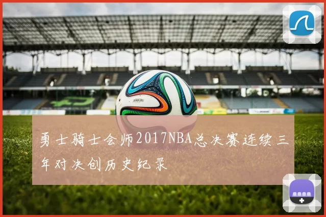 勇士骑士会师2017NBA总决赛连续三年对决创历史纪录