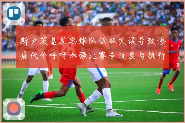 斯卢茨基反思球队低级失误导致惨痛代价呼吁加强比赛专注度与执行力