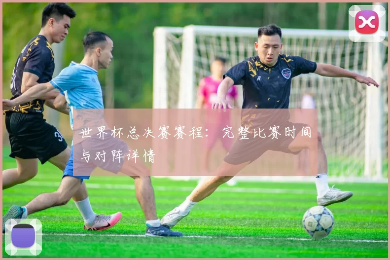 世界杯总决赛赛程:完整比赛时间与对阵详情