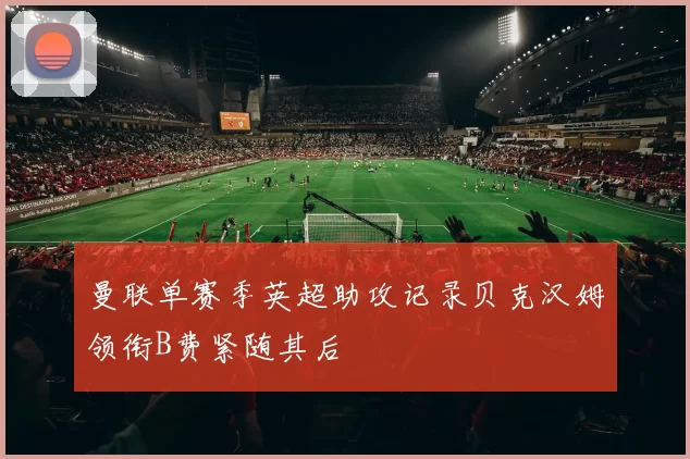 曼联单赛季英超助攻记录贝克汉姆领衔B费紧随其后