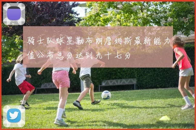 骑士队球星勒布朗詹姆斯最新能力值公布总分达到九十七分