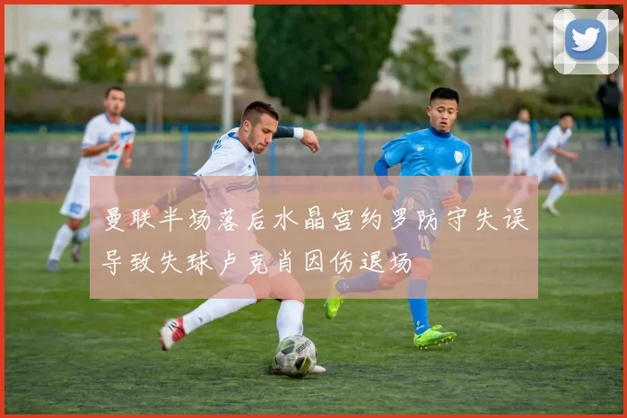 曼联半场落后水晶宫约罗防守失误导致失球卢克肖因伤退场