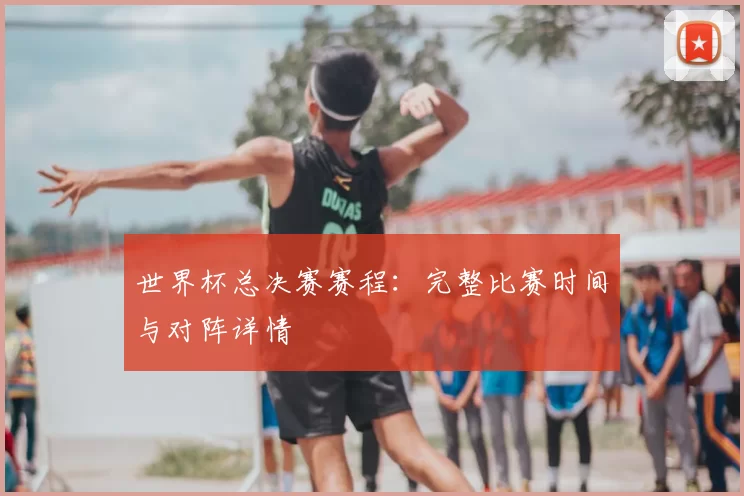 世界杯总决赛赛程：完整比赛时间与对阵详情