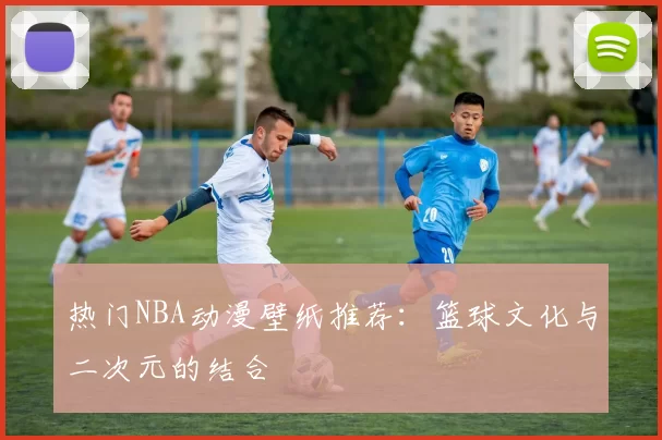 热门NBA动漫壁纸推荐:篮球文化与二次元的结合