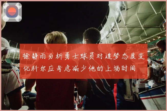 徐静雨分析勇士球员对追梦态度变化科尔应考虑减少他的上场时间