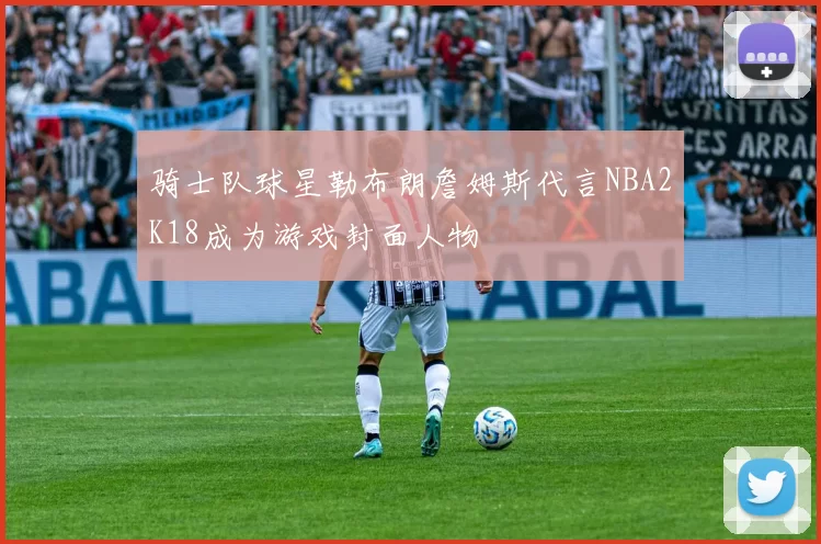 骑士队球星勒布朗詹姆斯代言NBA2K18成为游戏封面人物