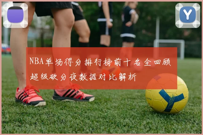 NBA单场得分排行榜前十名全回顾 超级砍分夜数据对比解析