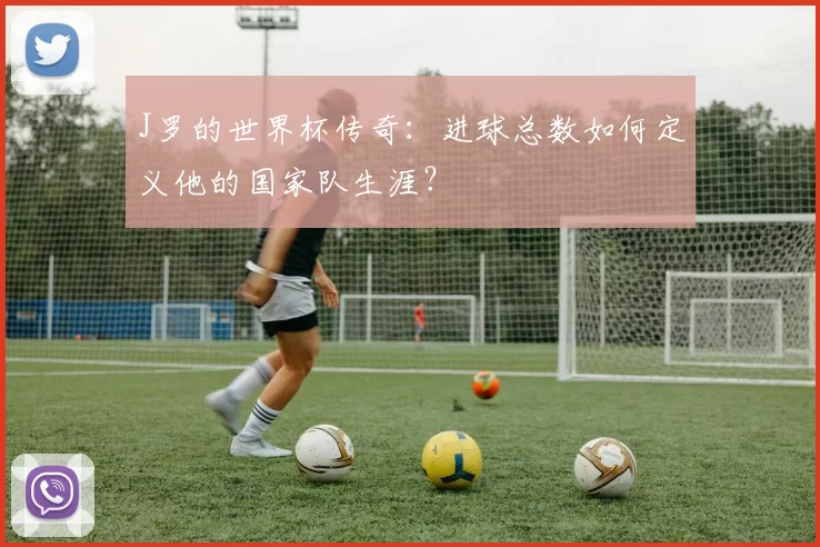 J罗的世界杯传奇：进球总数如何定义他的国家队生涯？