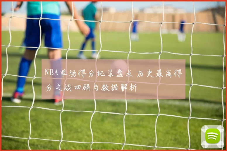 NBA单场得分纪录盘点 历史最高得分之战回顾与数据解析