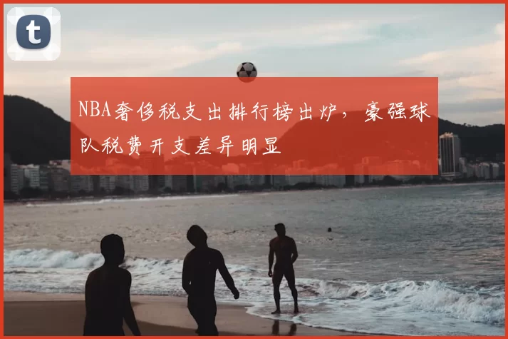NBA奢侈税支出排行榜出炉,豪强球队税费开支差异明显