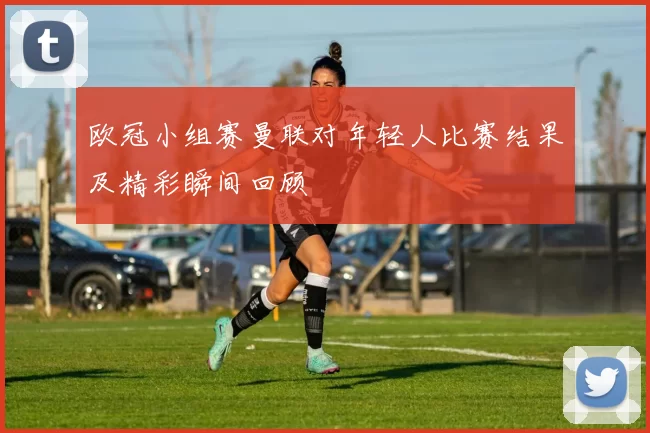 欧冠小组赛曼联对年轻人比赛结果及精彩瞬间回顾