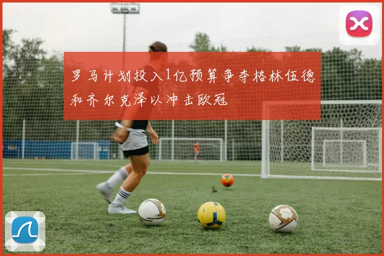 罗马计划投入1亿预算争夺格林伍德和齐尔克泽以冲击欧冠