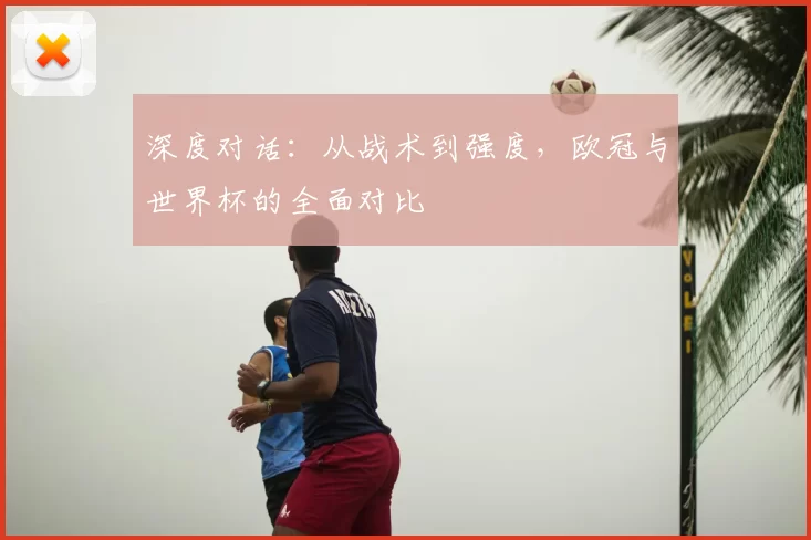 深度对话:从战术到强度,欧冠与世界杯的全面对比