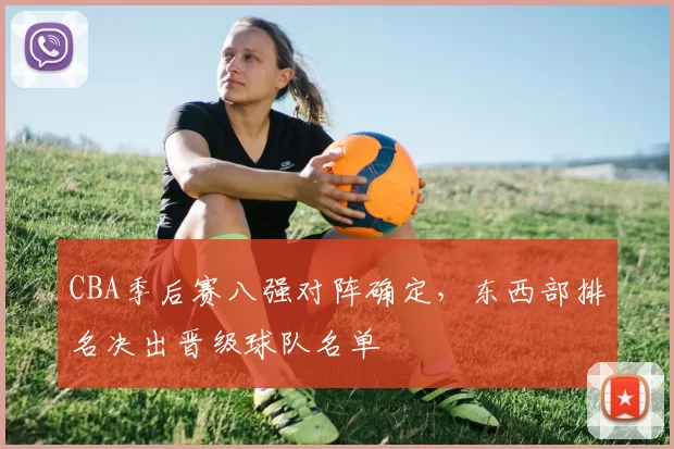 CBA季后赛八强对阵确定，东西部排名决出晋级球队名单
