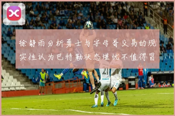 徐静雨分析勇士与字母哥交易的现实性认为巴特勒状态堪忧不值得冒险