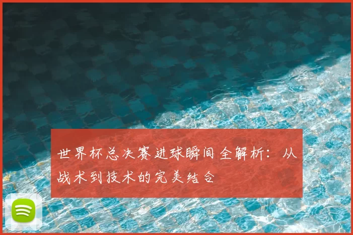 世界杯总决赛进球瞬间全解析:从战术到技术的完美结合