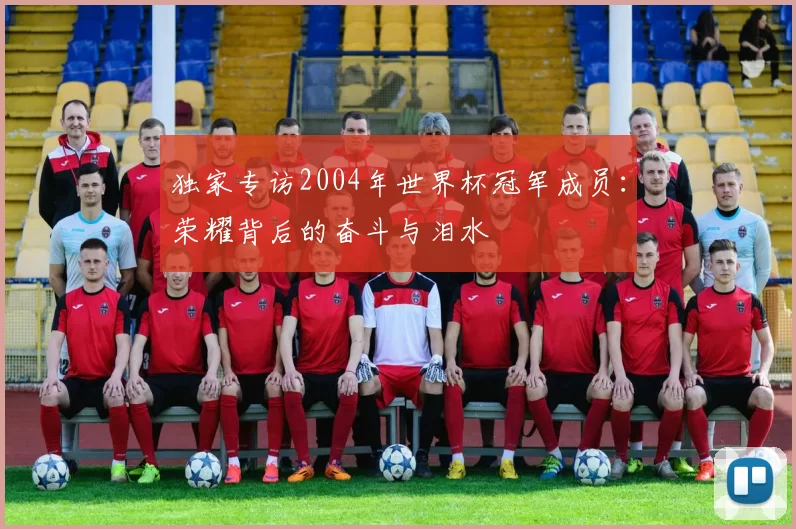 独家专访2004年世界杯冠军成员:荣耀背后的奋斗与泪水
