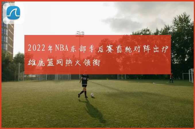 2022年NBA东部季后赛首轮对阵出炉雄鹿篮网热火领衔