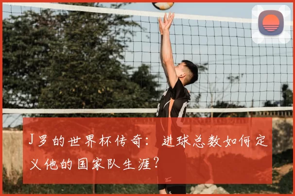 J罗的世界杯传奇：进球总数如何定义他的国家队生涯？