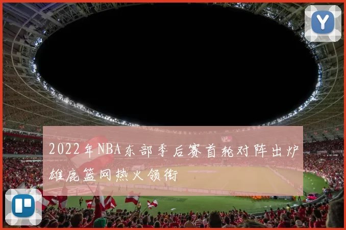 2022年NBA东部季后赛首轮对阵出炉雄鹿篮网热火领衔