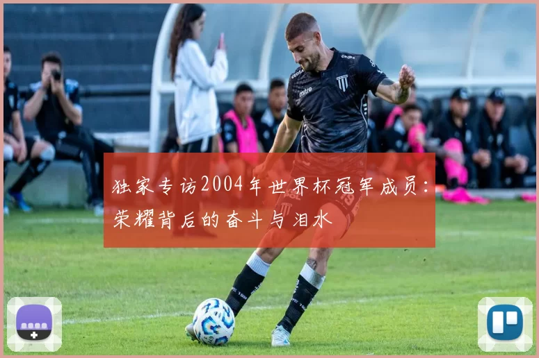 独家专访2004年世界杯冠军成员:荣耀背后的奋斗与泪水