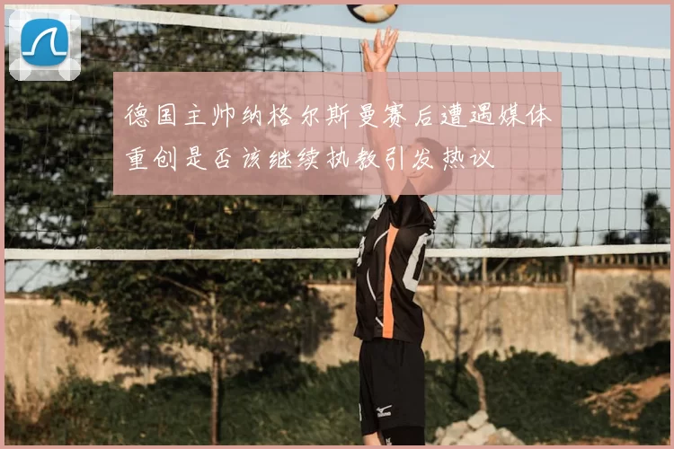 德国主帅纳格尔斯曼赛后遭遇媒体重创是否该继续执教引发热议
