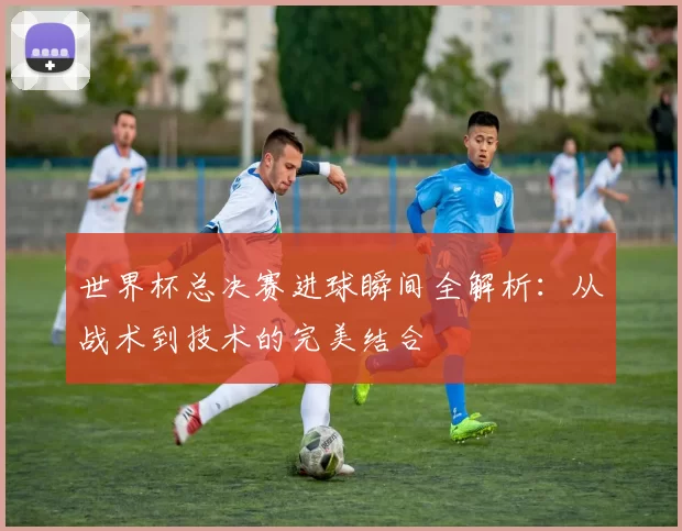 世界杯总决赛进球瞬间全解析：从战术到技术的完美结合