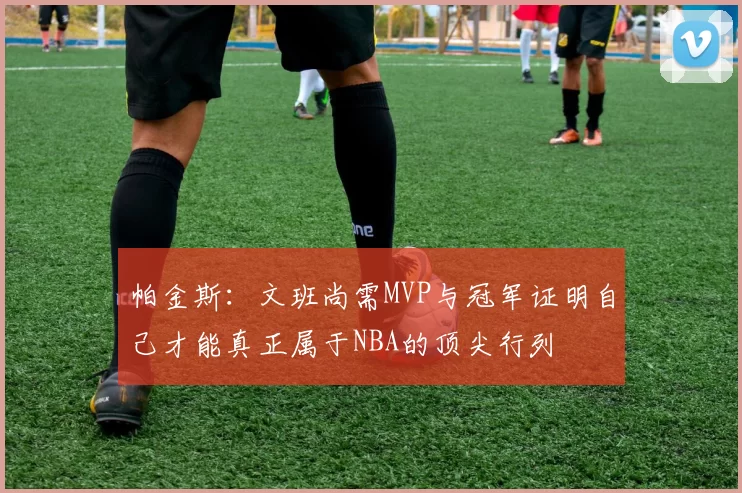 帕金斯：文班尚需MVP与冠军证明自己才能真正属于NBA的顶尖行列