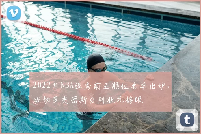 2022年NBA选秀前五顺位名单出炉，班切罗史密斯分列状元榜眼
