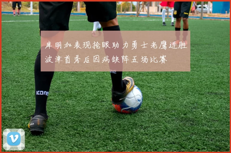 库明加表现抢眼助力勇士老鹰连胜波津首秀后因病缺阵五场比赛
