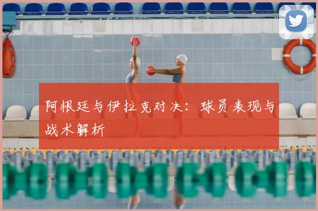 阿根廷与伊拉克对决：球员表现与战术解析
