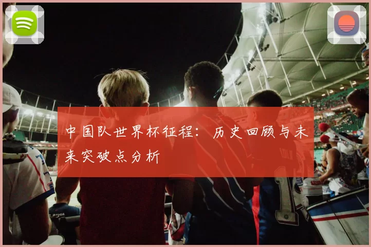 中国队世界杯征程：历史回顾与未来突破点分析