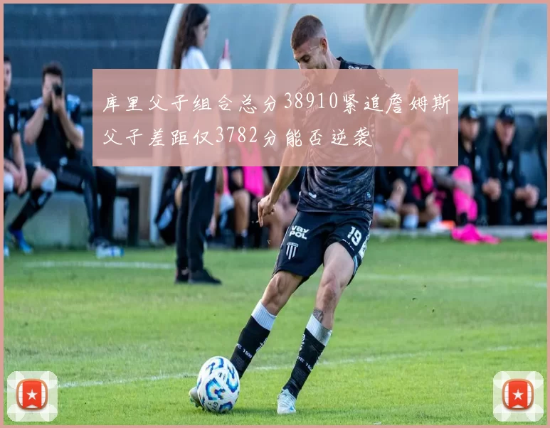 库里父子组合总分38910紧追詹姆斯父子差距仅3782分能否逆袭