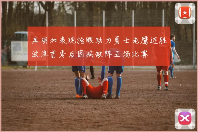 库明加表现抢眼助力勇士老鹰连胜波津首秀后因病缺阵五场比赛