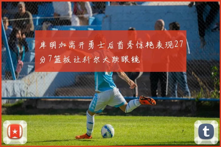 库明加离开勇士后首秀惊艳表现27分7篮板让科尔大跌眼镜