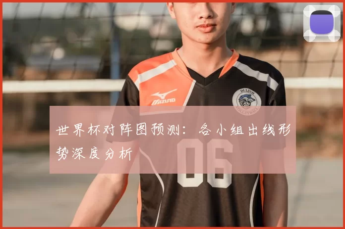 世界杯对阵图预测:各小组出线形势深度分析