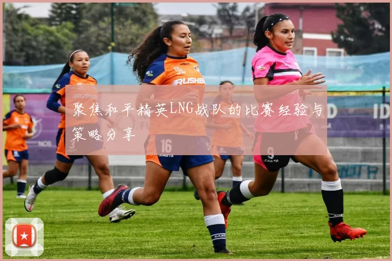 聚焦和平精英LNG战队的比赛经验与策略分享