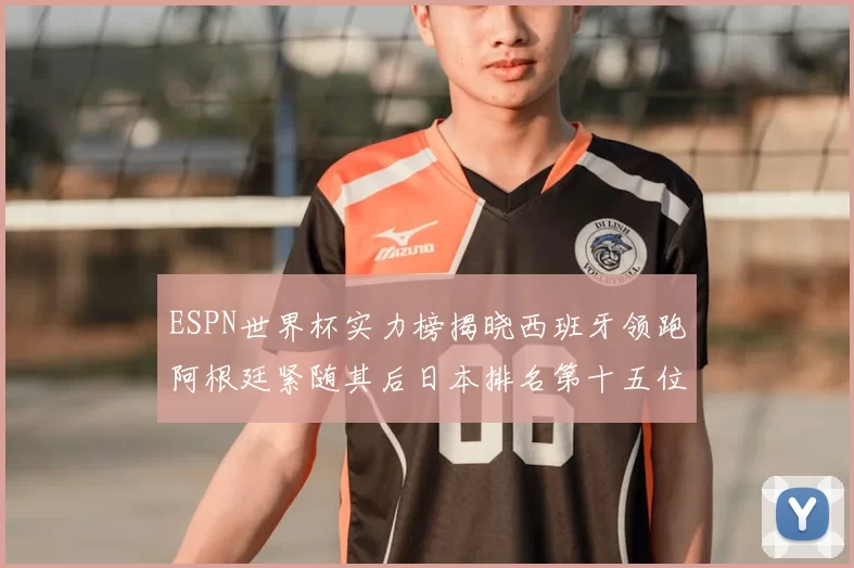 ESPN世界杯实力榜揭晓西班牙领跑阿根廷紧随其后日本排名第十五位
