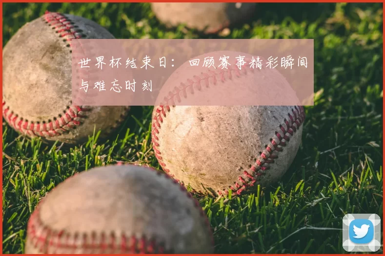 世界杯结束日：回顾赛事精彩瞬间与难忘时刻